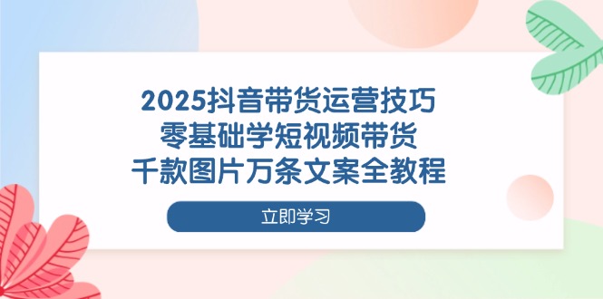 2025抖音带货运营技巧，零基础学短视频带货，千款图片万条文案全教程-必智轻创社