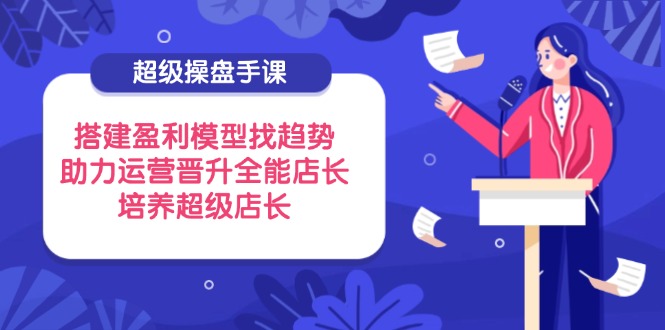 超级操盘手课，搭建盈利模型找趋势，助力运营晋升全能店长，培养超级店长-必智轻创社