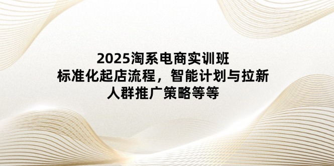 2025淘系电商实训班：标准化起店流程，智能计划与拉新，人群推广策略等等-必智轻创社