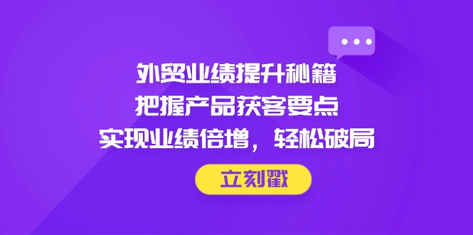 外贸业绩提升秘籍，把握产品获客要点，实现业绩倍增，轻松破局-必智轻创社