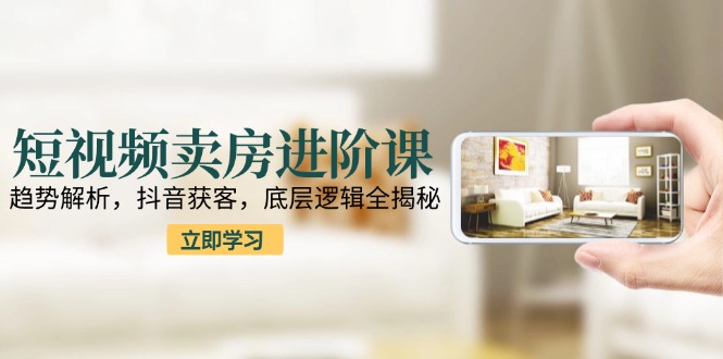 短视频卖房进阶课：趋势解析，抖音获客，底层逻辑全揭秘-必智轻创社