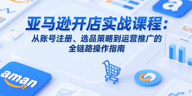 亚马逊开店实战课程：从账号注册、选品策略到运营推广的全链路操作指南-必智轻创社