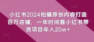 小红书2024拍摄原创内容打造百万店铺,一年时间靠小红书带货项目年入20w+-必智轻创社