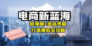 商家必看电商新蓝海:短视频+选品策略,打造爆款全攻略,月入10w+-必智轻创社