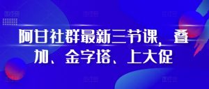 阿甘社群最新三节课,叠加、金字塔、上大促-必智轻创社