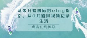 从零开始的旅拍vlog指南,从0开始用视频记录生活-必智轻创社