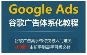Google Ads谷歌广告体系化教程,谷歌广告高手带你突破入门难关,从0到1由新手到高手晋级必修-必智轻创社