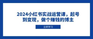 2024小红书实战运营课,起号到变现,做个赚钱的博主-必智轻创社