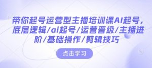 带你起号运营型主播培训课AI起号,底层逻辑/ai起号/运营晋级/主播进阶/基础操作/剪辑技巧-必智轻创社