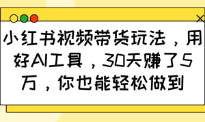 小红书视频带货玩法，用好AI工具，30天赚了5万，你也能轻松做到-必智轻创社