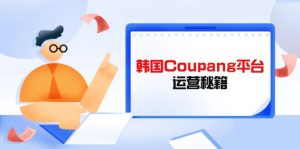 Coupang平台运营秘籍,酷胖卖家必修课,助力卖家提升平台竞争力-必智轻创社