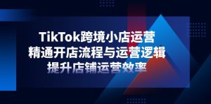 TikTok跨境小店运营,精通开店流程与运营逻辑,提升店铺运营效率-必智轻创社