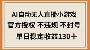 AI自动无人直播小游戏，官方授权 不违规 不封号，单日稳定收益130+-必智轻创社