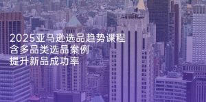 2025亚马逊选品趋势课程，含多品类选品案例，提升新品成功率-必智轻创社