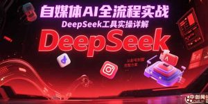 自媒体AI全流程实战,DeepSeek工具实操详解,从起号到变现完整方案-必智轻创社