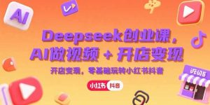Deepseek创业课，AI做视频+开店变现，零基础玩转小红书抖音-必智轻创社