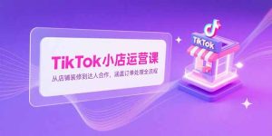 TikTok小店运营课，从店铺装修到达人合作，涵盖订单处理全流程-必智轻创社