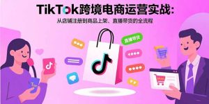 TikTok跨境电商运营实战:从店铺注册到商品上架、直播带货的全流程-必智轻创社